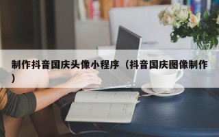 射阳制作抖音国庆头像小程序（抖音国庆图像制作）