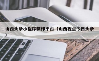 射阳山西头条小程序制作平台（山西视点今日头条）